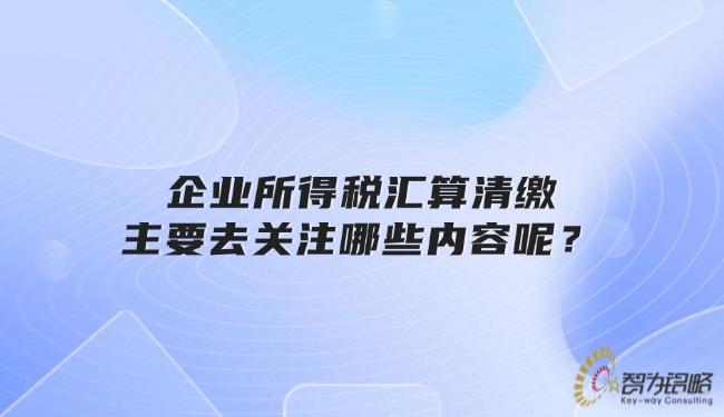 企業(yè)所得稅匯算清繳主要去關(guān)注哪些內(nèi)容呢？